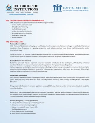 IEC GROUP OF
             INSTITUTIONS
• Greater Noida • Alwar • Baddi • Hoshiarpur • Hamirpur
      Preparing Technocrats For Tomorrow...



4(a) Direct Collaboration with Other Providers
      CSBM Programs open up direct pathways into the following Universities:
      • Liverpool John Moores University
      • Oxford Brookes University
      • Bedfordshire University
      • London Metropolitan University
      • New Buckinghamshire University
      • Heriot-Watt University
      • Brunel University

4(b) University Links
       Toulouse Business School
       With the level of Globalisation changing our world today, french management schools can no longer be satisfied with a national
       reputation alone. To succeed in a globally competitive world a business school must devote itself to succeeding on the
       International stage.

       Today, the Groupe ESC, Toulouse is one of the only schools carrying the International triple accreditation. With Toulouse Business
       School you are opting for academic excellence and a diploma that will be recognised anywhere in the world.

       Buckinghamshire New University
       Bucks New University makes a significant social and economic contribution to the local region, while building a national
       reputation for their work and achieving international recognition in their specialist areas of expertise.
       As the only publicly-funded higher education institution in Buckinghamshire, Bucks provides quality, inclusive and relevant higher
       education that develops and builds the potential of individuals and organisations alike. Bucks New University delivers high-
       quality as well as focused research and professional practice.

       University of Bedfordshire
       The University of Bedfordshire has a growing reputation. The number of applications to the University has nearly doubled in two
       years. Their popularity makes them the most 'upwardly mobile' University in the country according to the Times Higher
       Education.

       This year alone Bedfordshire's domestic applictions were up 54.5%, plus the total number of International students taught has
       more than doubled.

       Bedfordshire maintains an excellent academic reputation- high-quality teaching, academic support and personal development
       are just some of the University's key strengths to come out of the National Student Survey 2010, with a number of courses scoring
       100% on a number of aspects related toquality of teaching.

5      Industry Recognition / Career Opportunities
       • A UK qualification can open up a world of opportunity.
       • All Courses are internationally recognised
       • Exposure immediately to work based skills
       • Work based assessments
       • Direct placements in some courses
       • Direct contact with potential employers
 
