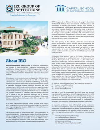 IEC GROUP OF
              INSTITUTIONS
• Greater Noida • Alwar • Baddi • Hoshiarpur • Hamirpur
       Preparing Technocrats For Tomorrow...



                                                                              VEF first began with an “Illiteracy Elimination Campaign” in the districts
                                                                              of Ghaziabad, Mathura, Hissar and Sonepat, conducting around 120
                                                                              programmes to benefit 5000 villagers, besides being involved in
                                                                              organizing Vocational Training Center, where several thousands students
                                                                              were trained in various disciplines of their choice. Under an agreement
                                                                              with Rajasthan Government, IEC was providing Computer Education to
                                                                              56 colleges under Rajasthan University and Mohanlal Sukhodia
                                                                              University of Rajasthan along with 844 schools in the states. Close to two
                                                                              lac students in Rajasthan Colleges and Schools are getting computer
                                                                              education & training under this programmed.

                                                                              The entire journey of IEC Software Limited has moved through
                                                                              various ups and down. Starting from the date of incorporation, the
                                                                              Company has experienced every face of life viz. growth, recession,
                                                                              revival, restructuring and now the Company is all set with its bright
                                                                              expansion plan to venture into new array of activities. After doing
                                                                              pioneer work in computer education it strived hard to provide high
                                                                              quality education.

                                                                              VEF believes in the fact that "Power of the Future is the Power of the
                                                                              Mind", “Future cannot be predicted but future can be invented.” and
                                                                              “Today’s Accomplishment is Tomorrow’s Assets”. With these
About IEC                                                                     philosophies and thoughts, IEC Group of Institutions was established by
                                                                              VEF in the year 1999 to impart technical and management education at
International Education Centre (IEC) was an Association of Persons run        par excellence. It is one of the finest examples of VEF's philanthropic
and managed by Gupta Enterprises, a registered private family trust           endeavors for that social cause and turning its dreams into a dynamic
established on October 16th, 1981 with Mr R.L Gupta and family. IEC had       identity. Now, VEF is a pioneer name in the field of Technical &
been engaged in imparting technical and Vocational education including        Management Education in India. At present IEC Group of Institutions is
computer education and other allied activities in the field of computers      having student strength of about 4500 and 4 more campuses are about to
since 1981.                                                                   come at Baddi (IEC University), Himachal Pradesh, Nanowal-Punjab,
                                                                              Alwar-Rajasthan and Hamirpur Medical College. The three success
IEC took upon the corporate character on August 23rd 1994 after being         mantras that represent the “IEC’s” model of leadership include
incorporated as IEC Limited which took over IEC owned by Gupta                Inspiration, Empowerment, and Commitment (IEC).
Enterprises and had taken upon the task of establishing, maintaining,
supervising educational, technical and vocational institutions for training   IEC stands for “Indian Education Centre” and may also be perceived as
of manpower including computer education institutes, and other                'I':   Industry oriented Curriculum;
institutions which will help in promoting employment opportunities and        'E': Education for Empowerment;
make available trained manpower to Government trade and industry.              'C': Career Oriented Approach
Since then a frontrunner in imparting IT education. Later on 19.01.98 , IEC
Ltd. , changed its name to IEC Softwares Ltd & now called IEC Education       Last year (in 2010) all these colleges were come under one umbrella
Ltd. to realize its two fold ambitious objectives, one of Software            organization after receiving the status of integrated Campus from AICTE
Development projects, IT services, promotion of export of Computer            with the name “IEC Group of Institutions”. In last 12 years, IEC Group of
Software and other, Dissemination, promotion of knowledge in the field        Institutions has emerged as one of the leading, fastest growing and
of Computer Education.                                                        branded educational institution of Northern India. IEC has emerged as a
                                                                              well sought-after institution, and is growing in popularity at a fast pace.
IEC is one of the premium Computer Training Institutes in the country
which has grown immensely from a humble beginning to an established           Its reputation of being a place offering high quality professional
brand in providing quality education. IEC Softwares Limited has become        education is spreading in India as well as in other parts of the world. IEC is
an ISO-9001 certified company.                                                also proud of its increasing family of 500 foreign students belonging to 32
                                                                              countries and is happy that they feel quite at home on campus. Its rise in
The Corporate citizens of every country owe a great responsibility for        such a short span of time is exemplified with evolution of five institutions,
national development through various means of social activities and           like:
efforts. In keeping with its philanthropic outlook, Vocational Education      •      IEC College of Engineering & Technology
Foundation (VEF), which was founded as far back as 1989, has come a           •      IEC-CET (Department of Pharmacy)
long way striving hard to establish a way of life that contributes to the     •      IEC-Institute of Hotel Management (BHMCT)
development of the nation and its people through quality education.           •      IEC Business School (MBA)
                                                                              •      IEC-College of Computer Applications (MCA)
 