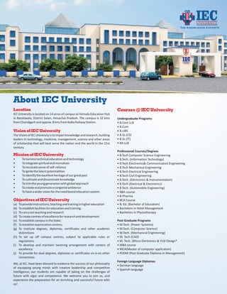 Under Vocational Education Foundation

                                                                                                                        The Knowledge Experts




About IEC University
Location                                                                     Courses @ IEC University
IEC University is located on 14 acres of campus at Himuda Education Hub
in Barotiwala, District Solan, Himachal Pradesh. The campus is 32 kms        Undergraduate Programs
from Chandigarh and approx. 8 kms from Kalka Railway Station.                • B.Com LLB
                                                                             • B.Com
Vision of IEC University                                                     • B.LIBS
The Vision of IEC University is to impart knowledge and research, building   • B.Sc.(CS)
leaders in technology, medicine, management, science and other areas         • B.Sc.(IT)
of scholarship that will best serve the nation and the world in the 21st     • BA.LLB
century.
                                                                             Professional Courses/Degrees
Mission of IEC University                                                    • B.Tech Computer Science Engineering
•     To harness technical education and technology                          • B.Tech. (Information Technology)
•     To integrate spiritual and morvalues                                   • B.Tech Electronics& Communication Engineering
•     To inculcate sense of self-reliance                                    • B.Tech Mechanical Engineering
•     To ignite the latent potentialities                                    • B.Tech Electrical Engineering
•     To identify the excellent heritage of our great past                   • B.Tech Civil Engineering
•     To cultivate and disseminate knowledge                                 • B.Tech. (Electronics & Instrumentation)
•     To trim the young generation with global approach                      • B.Tech (Electrical & Electronics)
•     To create and promote a congenial ambience                             • B.Tech. (Automobile Engineering)
•     To have a wider vision for the need based education system.            • BBA course
                                                                             • B-Pharma
Objectives of IEC University                                                 • BCA Course
(a) To provide instructions, teaching and training in higher education       • B. Ed. (Bachelor of Education)
(b) To establish facilities for education and training;                      • Bachelors in Hotel Management
(c) To carry out teaching and research                                       • Bachelors in Physiotherapy
(d) To create centres of excellence for research and development
(e) To establish campus in the State;                                        Post Graduate Programs
(f) To establish examination centres;                                        • M.Tech. (Power Systems)
(g) To institute degrees, diplomas, certificates and other academic          • M.Tech. (Computer Science)
    distinctions                                                             • M.Tech. (Mechanical Engineering)
(h) To set up off campus centres, subject to applicable rules or             • M. Tech (CAD)
    regulations.                                                             • M. Tech. (Micro Electronics & VLSI Design*
(i) To develop and maintain twinning arrangement with centers of             • MBA course
    excellence                                                               • MCA(Master of computer application)
(j) To provide for dual degrees, diplomas or certificates vis-à-vis other    • PGDM (Post Graduate Diploma In Management)
    Universities
                                                                             Foreign Language Diplomas
We, at IEC, have been blessed to evidence the success of our philosophy
                                                                             • German language
of equipping young minds with creative leadership and competitive
                                                                             • Spanish language
intelligence; our students are capable of taking on the challenges of
future with vigor and competence. We welcome you to join us, and
experience the preparation for an enriching and successful future with
us!
 