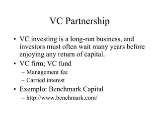 VC Partnership
• VC investing is a long-run business, and
investors must often wait many years before
enjoying any return of capital.
• VC firm; VC fund
– Management fee
– Carried interest
• Exemplo: Benchmark Capital
– http://www.benchmark.com/
 