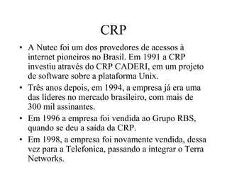 CRP
• A Nutec foi um dos provedores de acessos à
internet pioneiros no Brasil. Em 1991 a CRP
investiu através do CRP CADERI, em um projeto
de software sobre a plataforma Unix.
• Três anos depois, em 1994, a empresa já era uma
das líderes no mercado brasileiro, com mais de
300 mil assinantes.
• Em 1996 a empresa foi vendida ao Grupo RBS,
quando se deu a saída da CRP.
• Em 1998, a empresa foi novamente vendida, dessa
vez para a Telefonica, passando a integrar o Terra
Networks.
 