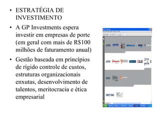 • ESTRATÉGIA DE
INVESTIMENTO
• A GP Investments espera
investir em empresas de porte
(em geral com mais de R$100
milhões de faturamento anual)
• Gestão baseada em princípios
de rígido controle de custos,
estruturas organizacionais
enxutas, desenvolvimento de
talentos, meritocracia e ética
empresarial
 