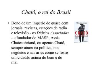 Chatô, o rei do Brasil
• Dono de um império de quase cem
jornais, revistas, estações de rádio
e televisão - os Diários Associados
- e fundador do MASP, Assis
Chateaubriand, ou apenas Chatô,
sempre atuou na política, nos
negócios e nas artes como se fosse
um cidadão acima do bem e do
mal.
 