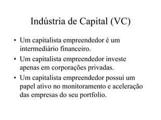 Indústria de Capital (VC)
• Um capitalista empreendedor é um
intermediário financeiro.
• Um capitalista empreendedor investe
apenas em corporações privadas.
• Um capitalista empreendedor possui um
papel ativo no monitoramento e aceleração
das empresas do seu portfolio.
 