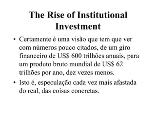 The Rise of Institutional
Investment
• Certamente é uma visão que tem que ver
com números pouco citados, de um giro
financeiro de US$ 600 trilhões anuais, para
um produto bruto mundial de US$ 62
trilhões por ano, dez vezes menos.
• Isto é, especulação cada vez mais afastada
do real, das coisas concretas.
 