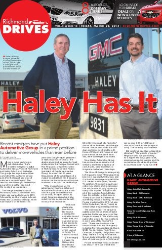 Haley Has It
BY thomas cullen
richmond drives writer
M
ore is more, and more is
deﬁnitely better. That’s
what the merger of Capital
Automotive Group, Volvo of Richmond
and Haley Auto Group illustrates.
The groups have synthesized their
commitment to customer service
and offer the largest selection of
vehicles in central Virginia. The
result is a smattering of dealerships
around the area that can meet
the needs of any customer.
The merger between Volvo of
Richmond, Volvo of Midlothian and
Haley was completed in June 2013
followed by another merger between
Haley and Capital Auto Group, which
was ﬁnalized on the ﬁrst of this
year, said Doug Pridgen, president
of Haley Automotive Group. The
deals came about as a result of past
relationships that Pridgen formed with
Ron Ferguson (president of Volvo
of Richmond) and George Poulos
(president of Capital Automotive
Group) for more than 20 years.
Discussions of the advantages of a
merger snowballed when it became
obvious that the move would improve
business for each of the dealerships.
“[The merger] gives us the
advantage of having locations all
around the Richmond area, which
can be a great convenience for
a customer,” Pridgen said in an
email. Ferguson agreed and also
noted there is a customer beneﬁt
in the pre-owned market.
“With nine
dealership
locations in
Richmond
covering the
entire Richmond
metro area, our
customers now
have access to
the largest and
best selection
of pre-owned
vehicles,” he
said in an email.
“[The merger]
spreads the
Haley name
from Broad
Street to Hull
Street to the airport into Farmville,”
and as far as Roanoke, said George
Poulos. Poulos also noted that the
deal combines his strengths with
those of Pridgen and Ferguson and
puts them all on the same team.
Yes, there is strength in numbers.
Now, Haley Automotive Group
has an enormous assortment of
vehicles, and there are plenty of
cars, trucks, vans and SUVs to
invigorate customers these days.
The Volvo V60 wagon came quickly
to Ferguson’s mind. “This wagon has
been very successful in Europe, and
it is the ﬁrst new wagon model in the
U.S. market in nine years,” he said.
“In addition, Volvo is introducing an
entire new engine and transmission
that will provide 37 mpg highway in
many of its models.” Pridgen said
all of the models offered at Haley
have the potential to thrill drivers.
“Every factory we represent has
something new and exciting,” he said.
Poulos mentioned the 2015 full-size
SUVs (Suburban, Tahoe, Yukon) as
vehicles that are generating interest.
The main result of the merger is
added convenience and increased
selection for the customer, and Ron
Ferguson knows it. “We are the only
automotive group that has locations
in every area of Richmond,” he
said. “These nine locations offer
more choices than any other group
including the following brands: Buick,
GMC, Toyota, Scion, Ford, Volvo,
Chevrolet, Chrysler, Dodge, Ram and
Jeep. There is a Haley Automotive
Group dealership within a ﬁve-minute
drive of most everyone in Richmond.”
Poulos noted that now a customer
can shop 11 new car brands and
can access 800 to 1,000 used
cars all on one web site (haleyauto.
com). That certainly is convenient.
But what makes a Haley dealership
stand out? “Our people of course,”
Ferguson said. Are you looking
for a huge selection, a great staff,
maximum customer service and the
convenience of a dealership close
to your front door? Haley has it! 
Recent mergers have put Haley
Automotive Group in a prime position
to deliver more vehicles than ever before
AT A GLANCE
haley automotive
group
Haley Auto Mall - Farmville
Haley Buick - GMC Airport
Haley Buick - GMC Richmond
Haley Certiﬁed Center
Haley Chevrolet - Powhatan
Haley Chrysler Dodge Jeep Ram
- Airport
Haley Ford - Richmond
Haley Toyota Scion of Richmond
Haley Toyota Scion of Roanoke
Volvo of Midlothian
Volvo of Richmond
www.HaleyAuto.com
 Ron
Ferguson,
president
of Volvo of
Richmond.
photo taken BY darl Bickel, richmond times-dispatch
photo provided BY volvo of richmond
 At left is Doug
Pridgen, president
of Haley Automotive
Group, and at right
is George Poulos,
president of Capital
Automotive Group.
LOOK INSIDE
FOR GREAT
DEALS ON
NEW & USED
VEHICLES
8
Vo L . 5 W E E k 13 | f r i day, M a r C H 2 8, 2 014 | r i C H M o n d d r i V E S .C o M
88AUTOPILOT
2014 BMW
2 SERIES
 