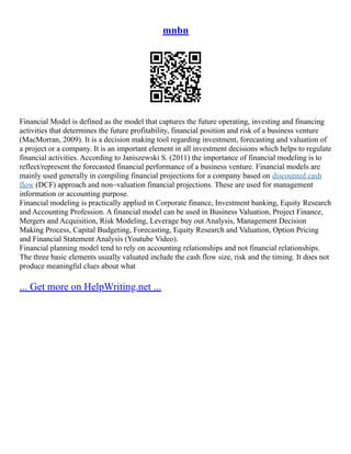 mnbn
Financial Model is defined as the model that captures the future operating, investing and financing
activities that determines the future profitability, financial position and risk of a business venture
(MacMorran, 2009). It is a decision making tool regarding investment, forecasting and valuation of
a project or a company. It is an important element in all investment decisions which helps to regulate
financial activities. According to Janiszewski S. (2011) the importance of financial modeling is to
reflect/represent the forecasted financial performance of a business venture. Financial models are
mainly used generally in compiling financial projections for a company based on discounted cash
flow (DCF) approach and non–valuation financial projections. These are used for management
information or accounting purpose.
Financial modeling is practically applied in Corporate finance, Investment banking, Equity Research
and Accounting Profession. A financial model can be used in Business Valuation, Project Finance,
Mergers and Acquisition, Risk Modeling, Leverage buy out Analysis, Management Decision
Making Process, Capital Budgeting, Forecasting, Equity Research and Valuation, Option Pricing
and Financial Statement Analysis (Youtube Video).
Financial planning model tend to rely on accounting relationships and not financial relationships.
The three basic elements usually valuated include the cash flow size, risk and the timing. It does not
produce meaningful clues about what
... Get more on HelpWriting.net ...
 