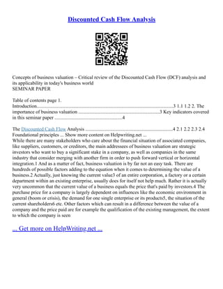 Discounted Cash Flow Analysis
Concepts of business valuation – Critical review of the Discounted Cash Flow (DCF) analysis and
its applicability in today's business world
SEMINAR PAPER
Table of contents page 1.
Introduction...............................................................................................................3 1.1 1.2 2. The
importance of business valuation ..................................................................3 Key indicators covered
in this seminar paper .......................................................4
The Discounted Cash Flow Analysis .......................................................................4 2.1 2.2 2.3 2.4
Foundational principles ... Show more content on Helpwriting.net ...
While there are many stakeholders who care about the financial situation of associated companies,
like suppliers, customers, or creditors, the main addressees of business valuation are strategic
investors who want to buy a significant stake in a company, as well as companies in the same
industry that consider merging with another firm in order to push forward vertical or horizontal
integration.1 And as a matter of fact, business valuation is by far not an easy task. There are
hundreds of possible factors adding to the equation when it comes to determining the value of a
business.2 Actually, just knowing the current value3 of an entire corporation, a factory or a certain
department within an existing enterprise, usually does for itself not help much. Rather it is actually
very uncommon that the current value of a business equals the price that's paid by investors.4 The
purchase price for a company is largely dependent on influences like the economic environment in
general (boom or crisis), the demand for one single enterprise or its products5, the situation of the
current shareholders6 etc. Other factors which can result in a difference between the value of a
company and the price paid are for example the qualification of the existing management, the extent
to which the company is seen
... Get more on HelpWriting.net ...
 