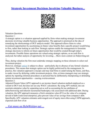 Strategic Investment Decisions Involving Valuable Business...
Valuation Questions
Question 1:
A strategic option is a valuation approach applied by firms when making strategic investment
decisions involving valuable business opportunities. The approach is premised on the idea of
remedying the shortcomings of DCF analysis model. This approach allows firms to value
investment opportunities by ascertaining on future value benefits that a specific project would bring
to firm, rather than looking at cash flow. Strategic options enable the management to formulate
strategic decisions to inform on future opportunities that would be created through today's
investments. Possible future operations are valued using strategic options, as no cash flow is
analyzed, but rather analysis of opportunity for investing ... Show more content on Helpwriting.net
...
Thus, during valuation the firm must undertake strategic mapping on these elements to select real
investment project.
However, strategic option is subject to abuse – particularly due to absence of any formal valuation
procedures. This means that strategic option can be highly politicized by the management. In
practice, this valuation approach is myopic and may lead firms to undervaluing the future, and thus,
to under–invest by deferring viable investment projects. Also, at times managers may use strategic
options by inputting informal procedures or personal bias by deliberately championing or defending
certain investment opportunities – causing overinvestment.
Question 2:
Adjusted Present Value (APV) approach is an income–based valuation method employed as a
variant to DCF tool, but does not use any WACC calculation. By using APV method, one can
ascertain enterprise value by separating out as well as accounting for tax attributes of
debts/borrowing and inherent incremental bankruptcy risk associated with additional debt. During
valuation, the APV approach measures a firm's enterprise value (EV) as the value of a company
devoid of debt ('unlevered enterprise), plus prevent value of tax savings from company's debt.
Specifically, APV valuation estimates unleveraged cost of equity most often using CAPM approach,
expected cash flow of an
... Get more on HelpWriting.net ...
 
