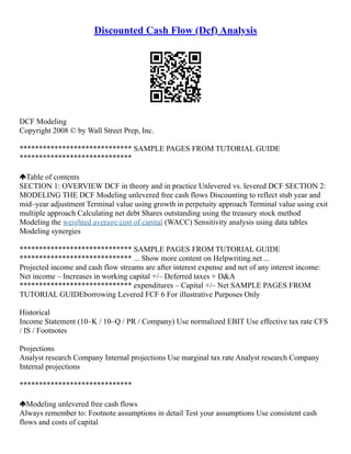 Discounted Cash Flow (Dcf) Analysis
DCF Modeling
Copyright 2008 © by Wall Street Prep, Inc.
***************************** SAMPLE PAGES FROM TUTORIAL GUIDE
*****************************
Table of contents
SECTION 1: OVERVIEW DCF in theory and in practice Unlevered vs. levered DCF SECTION 2:
MODELING THE DCF Modeling unlevered free cash flows Discounting to reflect stub year and
mid–year adjustment Terminal value using growth in perpetuity approach Terminal value using exit
multiple approach Calculating net debt Shares outstanding using the treasury stock method
Modeling the weighted average cost of capital (WACC) Sensitivity analysis using data tables
Modeling synergies
***************************** SAMPLE PAGES FROM TUTORIAL GUIDE
***************************** ... Show more content on Helpwriting.net ...
Projected income and cash flow streams are after interest expense and net of any interest income:
Net income – Increases in working capital +/– Deferred taxes + D&A
***************************** expenditures – Capital +/– Net SAMPLE PAGES FROM
TUTORIAL GUIDEborrowing Levered FCF 6 For illustrative Purposes Only
Historical
Income Statement (10–K / 10–Q / PR / Company) Use normalized EBIT Use effective tax rate CFS
/ IS / Footnotes
Projections
Analyst research Company Internal projections Use marginal tax rate Analyst research Company
Internal projections
*****************************
Modeling unlevered free cash flows
Always remember to: Footnote assumptions in detail Test your assumptions Use consistent cash
flows and costs of capital
 