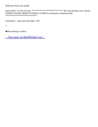 Reference from core model
Input WACC of 10% for now. ***************************** We will calculate wacc shortly.
SAMPLE PAGES FROM TUTORIAL GUIDE For illustrative Purposes Only
*****************************
Calculation = days post–deal date / 365
7
Discounting to reflect
... Get more on HelpWriting.net ...
 
