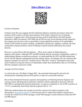 Tokyo Disney Case
Executive Summary
Evidence from this case suggests that the traditional Japanese corporate governance stance has
started to shift in order to include some elements of the Anglo–American way of corporate
governance. It appears that a final decision has been made to build Disney Sea Park (despite
unattractive ARR, but attractive NPV/IRR and ACFR) not only for the potential profits reaped for
the company but also due to their responsibility to keep uphold the interests of its stakeholders
(which would include its parent company, stockholders, landowners, suppliers, creditors, the local
communities and government), whose livelihoods would be directly affected by this critical
decision.
However, we also believe that the Japanese ... Show more content on Helpwriting.net ...
Japanese AAR figures. Although NPV and IRR methods directly maximizes shareholders wealth, in
understanding Japanese corporate governance, we understand that the NPV and IRR method may
not fit with the Japanese management decision making culture. Accordingly, the case mentions that
Japanese managers are often less "numbers driven" than their "western" counterparts and would
need to balance serving the interests of stakeholders (rather than shareholders only) as well looking
after the company's long term wealth.
Average Cash Flow Return
As cited in the case, The Bank of Japan (IBJ – the main bank financing OL) proved to be
instrumental in mediating between WD and OL in order for a successful outcome.
Due to their international business exposure and experience in brokering between Japanese and
overseas clients, IBJ proposed an alternative method in which compromises between AAR and
NPV/IRR in calculating the financial projections. As shown on Appendix A, the ACFR is positive at
+79.1%, considerably much better than the original AAR of –1%.
While this method utilizes the concept of cash flow and uses the initial investment as the
denominator, discounted cash flow is still not used, and we suspect this method is geared more
towards the comfort level of OL managers, while WD managers would continue to utilize the NPV
and IRR figures.
Conclusion
 