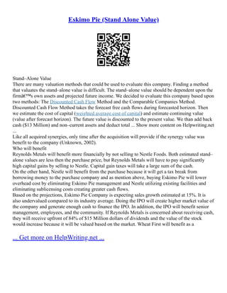 Eskimo Pie (Stand Alone Value)
Stand–Alone Value
There are many valuation methods that could be used to evaluate this company. Finding a method
that valuates the stand–alone value is difficult. The stand–alone value should be dependent upon the
firmâ€™s own assets and projected future income. We decided to evaluate this company based upon
two methods: The Discounted Cash Flow Method and the Comparable Companies Method.
Discounted Cash Flow Method takes the forecast free cash flows during forecasted horizon. Then
we estimate the cost of capital (weighted average cost of capital) and estimate continuing value
(value after forecast horizon). The future value is discounted to the present value. We than add back
cash ($13 Million) and non–current assets and deduct total ... Show more content on Helpwriting.net
...
Like all acquired synergies, only time after the acquisition will provide if the synergy value was
benefit to the company (Unknown, 2002).
Who will benefit
Reynolds Metals will benefit more financially by not selling to Nestle Foods. Both estimated stand–
alone values are less then the purchase price, but Reynolds Metals will have to pay significantly
high capital gains by selling to Nestle. Capital gain taxes will take a large sum of the cash.
On the other hand, Nestle will benefit from the purchase because it will get a tax break from
borrowing money to the purchase company and as mention above, buying Eskimo Pie will lower
overhead cost by eliminating Eskimo Pie management and Nestle utilizing existing facilities and
eliminating sublicensing costs creating greater cash flows.
Based on the projections, Eskimo Pie Company is expecting sales growth estimated at 15%. It is
also undervalued compared to its industry average. Doing the IPO will create higher market value of
the company and generate enough cash to finance the IPO. In addition, the IPO will benefit senior
management, employees, and the community. If Reynolds Metals is concerned about receiving cash,
they will receive upfront of 84% of $15 Million dollars of dividends and the value of the stock
would increase because it will be valued based on the market. Wheat First will benefit as a
... Get more on HelpWriting.net ...
 
