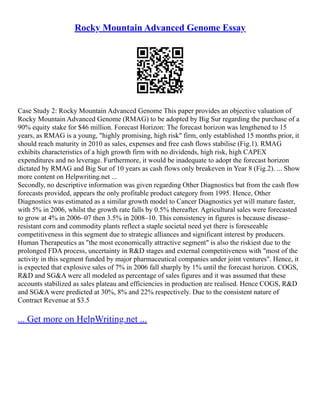 Rocky Mountain Advanced Genome Essay
Case Study 2: Rocky Mountain Advanced Genome This paper provides an objective valuation of
Rocky Mountain Advanced Genome (RMAG) to be adopted by Big Sur regarding the purchase of a
90% equity stake for $46 million. Forecast Horizon: The forecast horizon was lengthened to 15
years, as RMAG is a young, "highly promising, high risk" firm, only established 15 months prior, it
should reach maturity in 2010 as sales, expenses and free cash flows stabilise (Fig.1). RMAG
exhibits characteristics of a high growth firm with no dividends, high risk, high CAPEX
expenditures and no leverage. Furthermore, it would be inadequate to adopt the forecast horizon
dictated by RMAG and Big Sur of 10 years as cash flows only breakeven in Year 8 (Fig.2). ... Show
more content on Helpwriting.net ...
Secondly, no descriptive information was given regarding Other Diagnostics but from the cash flow
forecasts provided, appears the only profitable product category from 1995. Hence, Other
Diagnostics was estimated as a similar growth model to Cancer Diagnostics yet will mature faster,
with 5% in 2006, whilst the growth rate falls by 0.5% thereafter. Agricultural sales were forecasted
to grow at 4% in 2006–07 then 3.5% in 2008–10. This consistency in figures is because disease–
resistant corn and commodity plants reflect a staple societal need yet there is foreseeable
competitiveness in this segment due to strategic alliances and significant interest by producers.
Human Therapeutics as "the most economically attractive segment" is also the riskiest due to the
prolonged FDA process, uncertainty in R&D stages and external competitiveness with "most of the
activity in this segment funded by major pharmaceutical companies under joint ventures". Hence, it
is expected that explosive sales of 7% in 2006 fall sharply by 1% until the forecast horizon. COGS,
R&D and SG&A were all modeled as percentage of sales figures and it was assumed that these
accounts stabilized as sales plateau and efficiencies in production are realised. Hence COGS, R&D
and SG&A were predicted at 30%, 8% and 22% respectively. Due to the consistent nature of
Contract Revenue at $3.5
... Get more on HelpWriting.net ...
 