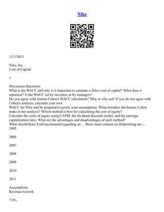 Nike
13/3/2013
Nike, Inc.
Cost of Capital
1
Discussion Questions
What is the WACC and why is it important to estimate a firm's cost of capital? What does it
represent? Is the WACC set by investors or by managers?
Do you agree with Joanna Cohen's WACC calculation? Why or why not? If you do not agree with
Cohen's analysis, calculate your own
WACC for Nike and be prepared to justify your assumptions. What mistakes did Joanna Cohen
make in her analysis? Which method is best for calculating the cost of equity?
Calculate the costs of equity using CAPM, the dividend discount model, and the earnings
capitalization ratio. What are the advantages and disadvantages of each method?
What should Kimi Ford recommend regarding an ... Show more content on Helpwriting.net ...
2005
2006
2007
2008
2009
2010
2011
Assumptions
Revenue Growth
7.0%
 