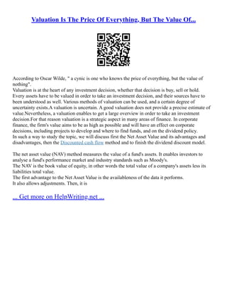 Valuation Is The Price Of Everything, But The Value Of...
According to Oscar Wilde, " a cynic is one who knows the price of everything, but the value of
nothing".
Valuation is at the heart of any investment decision, whether that decision is buy, sell or hold.
Every assets have to be valued in order to take an investment decision, and their sources have to
been understood as well. Various methods of valuation can be used, and a certain degree of
uncertainty exists.A valuation is uncertain. A good valuation does not provide a precise estimate of
value.Nevertheless, a valuation enables to get a large overview in order to take an investment
decision.For that reason valuation is a strategic aspect in many areas of finance. In corporate
finance, the firm's value aims to be as high as possible and will have an effect on corporate
decisions, including projects to develop and where to find funds, and on the dividend policy.
In such a way to study the topic, we will discuss first the Net Asset Value and its advantages and
disadvantages, then the Discounted cash flow method and to finish the dividend discount model.
The net asset value (NAV) method measures the value of a fund's assets. It enables investors to
analyse a fund's performance market and industry standards such as Moody's.
The NAV is the book value of equity, in other words the total value of a company's assets less its
liabilities total value.
The first advantage to the Net Asset Value is the availableness of the data it performs.
It also allows adjustments. Then, it is
... Get more on HelpWriting.net ...
 