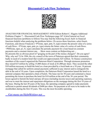 Discounted Cash Flow Techniques
ANALYSIS FOR FINANCIAL MANAGEMENT 10TH Edition Robert C. Higgins Additional
Problems Chapter 7 – Discounted Cash Flow Techniques page 247 A brief tutorial on Excel
financial functions (problems to follow) You may find the following Excel, built–in financial
functions helpful when analyzing the problems below. (To access these functions, select Insert,
Functions, and choose Financial.) =PV(rate, nper, pmt, fv, type) returns the present value of a series
of cash flows. =FV(rate, nper, pmt, pv, type) returns the future value of a series of cash flows.
=PMT(rate, nper, pv, fv, type) calculates the periodic payment for a loan based on constant
payments and a constant interest rate. ... Show more content on Helpwriting.net ...
He presents this as obvious proof of "gouging on the part of the money changers". Do you agree?
Why, why not? 5) In 1984, the city council of the town of Patterson agreed that their community
badly in need of a modern hotel that would cost approximately $25 million. To finance construction
members of the council organized the Patterson Hotel Corporation. Through strenuous promotion
they raised $15 million by selling 15,000 shares of stock at $1,000 per share. They secured the other
$10 million necessary to build the hotel as a loan provided by a local bank on a 10 year, 14 percent
mortgage that called for uniform annual payments sufficient to pay interest and to extinguish the
debt at the end of 10 years. Upon completion, the Patterson Hotel Corporation leased the hotel to a
national company that operated a chain of hotels. The lease ran for 30 years and contained a clause
permitting the lessee to purchase the hotel for $10 million at the end of the 30–year period. The
lessee agreed to furnish the hotel and pay all taxes (including income taxes) and operating expenses,
and was to meet the interest and repayment obligations on the mortgage during the first 10 years of
the lease. During the last 20 years of the lease, the operating company agreed to make payments
sufficient to permit annual dividends of $400 per share. No payments at all were to be made to the
stockholders during the first 10 years. This was the most favorable operating
... Get more on HelpWriting.net ...
 
