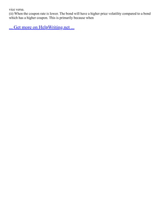 vice versa.
(ii) When the coupon rate is lower. The bond will have a higher price volatility compared to a bond
which has a higher coupon. This is primarily because when
... Get more on HelpWriting.net ...
 