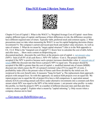 Fina 5133 Exam 2 Review Notes Essay
Chapter 9 Cost of Capital 1. What is the WACC? a. Weighted Average Cost of Capital– most firms
employ different types of capital, and because of their differences in risk, the difference securities
have different required rates of return. Typically=debt, preferred stock and common equity. 2. What
precautions must we take when measuring the WACC to use for capital budgeting decisions (future
investment)? b. The company's current and recent past book and market value structures. As well as
rates of returns. 3. What do we mean by "target capital structure"? (this is in the Web appendix to
Ch. 11) 4. What is the "marginal cost of capital"? 5. Know how to calculate the cost of debt, before
and after taxes, ... Show more content on Helpwriting.net ...
discounted payback– discounts the cash flows at the projects cost of capital. c. net present value
(NPV)– Sum of all PV of all cash flows i. NPV=PV inflows –Cost ii. The project should be
accepted if the NPV is positive because such a project increases shareholder value. d. internal rate of
return (IRR) the discount rate that forces a project's NPV to equal zero. The project should be
accepted if the IRR is greater than the cost of capital. e. modified internal rate of return (MIRR)
discount rate which causes the PV of a project's terminal value (TV) to equal PV of costs. f.
profitability index (PI) is the present value of future cash flows divided by the initial cost. It's
reciprocal to the cost–benefit ratio. It measures "bang for buck" g. The replacement chain approach–
projects with unequal lives. So with this approach, we analyze both projects over an equal life. We
repeat project one to equal the life of project B to have a full comparison. h. equivalent annual
annuity (EAA) converting annual cash flows under alternative investments into a constant cash flow
stream whole NPV was equal to the NPV of the initial stream. i. net present value profile– to make
this profile, we find the project's NPV at a number of different discount rates and then plot thos
values to create a graph 2. Explain what is meant by "capital rationing." j. Only occurs when a
company chooses not to fund
... Get more on HelpWriting.net ...
 