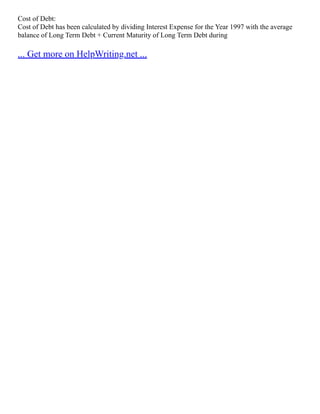 Cost of Debt:
Cost of Debt has been calculated by dividing Interest Expense for the Year 1997 with the average
balance of Long Term Debt + Current Maturity of Long Term Debt during
... Get more on HelpWriting.net ...
 