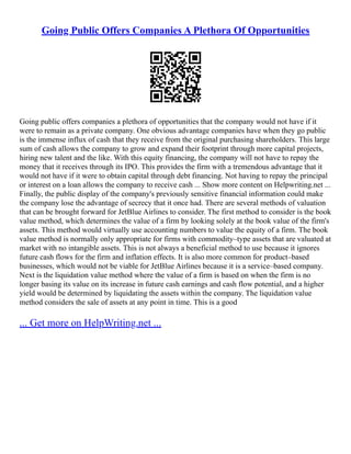 Going Public Offers Companies A Plethora Of Opportunities
Going public offers companies a plethora of opportunities that the company would not have if it
were to remain as a private company. One obvious advantage companies have when they go public
is the immense influx of cash that they receive from the original purchasing shareholders. This large
sum of cash allows the company to grow and expand their footprint through more capital projects,
hiring new talent and the like. With this equity financing, the company will not have to repay the
money that it receives through its IPO. This provides the firm with a tremendous advantage that it
would not have if it were to obtain capital through debt financing. Not having to repay the principal
or interest on a loan allows the company to receive cash ... Show more content on Helpwriting.net ...
Finally, the public display of the company's previously sensitive financial information could make
the company lose the advantage of secrecy that it once had. There are several methods of valuation
that can be brought forward for JetBlue Airlines to consider. The first method to consider is the book
value method, which determines the value of a firm by looking solely at the book value of the firm's
assets. This method would virtually use accounting numbers to value the equity of a firm. The book
value method is normally only appropriate for firms with commodity–type assets that are valuated at
market with no intangible assets. This is not always a beneficial method to use because it ignores
future cash flows for the firm and inflation effects. It is also more common for product–based
businesses, which would not be viable for JetBlue Airlines because it is a service–based company.
Next is the liquidation value method where the value of a firm is based on when the firm is no
longer basing its value on its increase in future cash earnings and cash flow potential, and a higher
yield would be determined by liquidating the assets within the company. The liquidation value
method considers the sale of assets at any point in time. This is a good
... Get more on HelpWriting.net ...
 