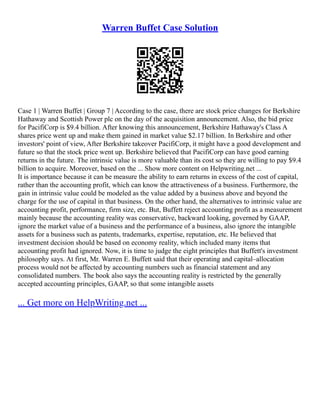 Warren Buffet Case Solution
Case 1 | Warren Buffet | Group 7 | According to the case, there are stock price changes for Berkshire
Hathaway and Scottish Power plc on the day of the acquisition announcement. Also, the bid price
for PacifiCorp is $9.4 billion. After knowing this announcement, Berkshire Hathaway's Class A
shares price went up and make them gained in market value $2.17 billion. In Berkshire and other
investors' point of view, After Berkshire takeover PacifiCorp, it might have a good development and
future so that the stock price went up. Berkshire believed that PacifiCorp can have good earning
returns in the future. The intrinsic value is more valuable than its cost so they are willing to pay $9.4
billion to acquire. Moreover, based on the ... Show more content on Helpwriting.net ...
It is importance because it can be measure the ability to earn returns in excess of the cost of capital,
rather than the accounting profit, which can know the attractiveness of a business. Furthermore, the
gain in intrinsic value could be modeled as the value added by a business above and beyond the
charge for the use of capital in that business. On the other hand, the alternatives to intrinsic value are
accounting profit, performance, firm size, etc. But, Buffett reject accounting profit as a measurement
mainly because the accounting reality was conservative, backward looking, governed by GAAP,
ignore the market value of a business and the performance of a business, also ignore the intangible
assets for a business such as patents, trademarks, expertise, reputation, etc. He believed that
investment decision should be based on economy reality, which included many items that
accounting profit had ignored. Now, it is time to judge the eight principles that Buffett's investment
philosophy says. At first, Mr. Warren E. Buffett said that their operating and capital–allocation
process would not be affected by accounting numbers such as financial statement and any
consolidated numbers. The book also says the accounting reality is restricted by the generally
accepted accounting principles, GAAP, so that some intangible assets
... Get more on HelpWriting.net ...
 