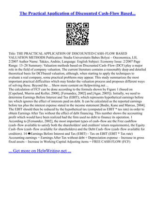 The Practical Application of Discounted Cash-Flow Based...
Title: THE PRACTICAL APPLICATION OF DISCOUNTED CASH–FLOW BASED
VALUATION METHODS Publication: Studia Universitatis Babes Bolyai – Oeconomica, LII,
2/2007 Author Name: Takács, András; Language: English Subject: Economy Issue: 2/2007 Page
Range: 13–28 Summary: Valuation methods based on Discounted Cash–Flow (DCF) play a major
role in the field of company valuation. The current literature contains a reasonably deep and detailed
theoretical basis for DCFbased valuation, although, when starting to apply the techniques to
evaluate a real company, some practical problems may appear. This study summarizes the most
important practical difficulties which may hinder the valuation process and proposes different ways
of solving these. Beyond the ... Show more content on Helpwriting.net ...
The calculation of FCF can be done according to the formula shown by Figure 1 (based on
[Copeland, Murrin and Koller, 2000], [Fernandez, 2002] and [Agar, 2005]). Initially, we need to
determine Earnings Before Interest and Tax (EBIT), which represents hypothetical earnings before
tax which ignores the effect of interests paid on debt. It can be calculated as the reported earnings
before tax plus the interest expense stated in the income statement [Bodie, Kane and Marcus, 2004].
The EBIT should then be reduced by the hypothetical tax (computed as EBIT * tax rate) in order to
obtain Earnings After Tax without the effect of debt financing. This number shows the accounting
profit which would have been realized had the firm used no debt to finance its operation. 1
According to [Fernandez, 2002], the most important types of cash–flow are the Free cashflow
(cash–flow available to satisfy both the shareholders' and creditors' return requirements), the Equity
Cash–flow (cash–flow available for shareholders) and the Debt Cash–flow (cash–flow available for
creditors). 14 Earnings Before Interest and Tax (EBIT) – Tax on EBIT (EBIT * Tax rate)
Accounting earnings = Earnings After Tax without debt + Depreciation expense – Increase in gross
fixed assets – Increase in Working Capital Adjusting items = FREE CASH FLOW (FCF)
... Get more on HelpWriting.net ...
 