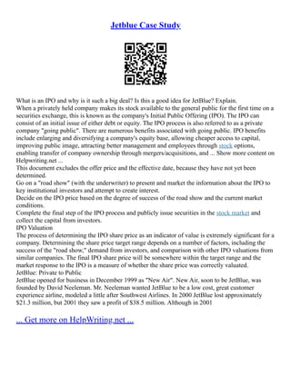 Jetblue Case Study
What is an IPO and why is it such a big deal? Is this a good idea for JetBlue? Explain.
When a privately held company makes its stock available to the general public for the first time on a
securities exchange, this is known as the company's Initial Public Offering (IPO). The IPO can
consist of an initial issue of either debt or equity. The IPO process is also referred to as a private
company "going public". There are numerous benefits associated with going public. IPO benefits
include enlarging and diversifying a company's equity base, allowing cheaper access to capital,
improving public image, attracting better management and employees through stock options,
enabling transfer of company ownership through mergers/acquisitions, and ... Show more content on
Helpwriting.net ...
This document excludes the offer price and the effective date, because they have not yet been
determined.
Go on a "road show" (with the underwriter) to present and market the information about the IPO to
key institutional investors and attempt to create interest.
Decide on the IPO price based on the degree of success of the road show and the current market
conditions.
Complete the final step of the IPO process and publicly issue securities in the stock market and
collect the capital from investors.
IPO Valuation
The process of determining the IPO share price as an indicator of value is extremely significant for a
company. Determining the share price target range depends on a number of factors, including the
success of the "road show," demand from investors, and comparison with other IPO valuations from
similar companies. The final IPO share price will be somewhere within the target range and the
market response to the IPO is a measure of whether the share price was correctly valuated.
JetBlue: Private to Public
JetBlue opened for business in December 1999 as "New Air". New Air, soon to be JetBlue, was
founded by David Neeleman. Mr. Neeleman wanted JetBlue to be a low cost, great customer
experience airline, modeled a little after Southwest Airlines. In 2000 JetBlue lost approximately
$21.3 million, but 2001 they saw a profit of $38.5 million. Although in 2001
... Get more on HelpWriting.net ...
 
