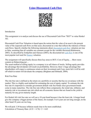 Using Discounted Cash Flow
Introduction
This assignment is to analyse and discuss the use of Discounted Cash Flow "DCF" to value Henkel
AG.
Discounted Cash Flow Valuation is based upon the notion that the value of an asset is the present
value of the expected cash flows on that asset, discounted at a rate that reflects the riskiness of those
cash flows. Specify whether the following statements about discounted cash flow valuation are true
or false, assuming that all variables are constant except for the variable discussed (Rubinstein,
2003). As described by Emhjellen and Alaouze (2003), the discounted net cash flow is one of the
most popular tool used for finance valuation.
The assignment will specifically discuss three key areas to DCF; Cost of Equity, ... Show more
content on Helpwriting.net ...
The usual method of selling equity in a company is to sell shares of stocks. Selling equity provides
the advantage that dividends will result on profitability. However, there 's huge advantage that
shareholders will expect a continuous return on their investment and if any stock fail it will be sold
off which in return will devaluate the company (Brigham and Ehrhardt, 2009).
Risk Free Rate
The risk free rate is defined as the return on a portfolio or security that has no covariance with the
market. This is a highly used method for estimating the cost of equity capital. To estimate the risk
free rate it's important to consider government default–risk free bonds since government bonds
come in many maturities. The risk free rate reflects three components; the rental rate, inflation, and
maturity risk or investment rate risk which are all economic factors that are found in the yield to
maturity for any given maturity length.
For Henkel AG risk free rate we will use a 10 year bond because it has the least risk. A longer bond
give the company a bigger picture of the future, for example 3 to 6 years are not long enough, on the
other hand 18 years are too long.
We will pick 3.38 because inflation needs time to be more established.
Calculation of Treasury Rate: (4.52 + 4.74) / 2 = 4.63
 
