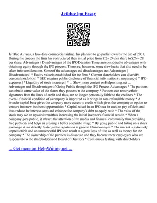 Jetblue Ipo Essay
JetBlue Airlines, a low–fare commercial airline, has planned to go public towards the end of 2001.
During the process the firm had restructured their initial price from $22– 24 per share to $26 – 28
per share. Advantages / Disadvantages of the IPO Decision There are considerable advantages with
obtaining equity through the IPO process. There are, however, some drawbacks that also need to be
taken into consideration. Some of the advantages and disadvantages are: Advantages |
Disadvantages | * Equity value is established for the firm * Current shareholders can diversify
personal portfolios | * SEC requires public disclosure of financial information (transparency) * IPO
expenses | * Liquidity of stock increases | * ... Show more content on Helpwriting.net ...
Advantages and Disadvantages of Going Public through the IPO Process Advantages * The partners
can obtain a true value of the shares they possess in the company * Partners can remove their
signatures from the lines of credit and thus, are no longer personally liable to the creditors * The
overall financial condition of a company is improved as it brings in non–refundable money * A
broader capital base gives the company more access to credit which gives the company an option to
venture into new business opportunities * Capital raised in an IPO can be used to pay off debt and
thus reduce the interest costs and enhance the company's debt to equity ratio * The value of the
stock may see an upward trend thus increasing the initial investor's financial wealth * When a
company goes public, it attracts the attention of the media and financial community thus providing
free publicity and helps in creating a better corporate image * By going public and listing on a stock
exchange it can directly foster public reputation in general Disadvantages * The market is extremely
unpredictable and an unsuccessful IPO can result in a great loss of time as well as money for the
company * The ownership of the partners is dissolved and they become mere employees who are
responsible to the shareholders and Board of Directors * Continuous dealing with shareholders
... Get more on HelpWriting.net ...
 