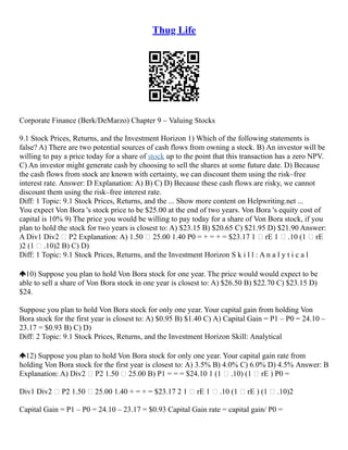 Thug Life
Corporate Finance (Berk/DeMarzo) Chapter 9 – Valuing Stocks
9.1 Stock Prices, Returns, and the Investment Horizon 1) Which of the following statements is
false? A) There are two potential sources of cash flows from owning a stock. B) An investor will be
willing to pay a price today for a share of stock up to the point that this transaction has a zero NPV.
C) An investor might generate cash by choosing to sell the shares at some future date. D) Because
the cash flows from stock are known with certainty, we can discount them using the risk–free
interest rate. Answer: D Explanation: A) B) C) D) Because these cash flows are risky, we cannot
discount them using the risk–free interest rate.
Diff: 1 Topic: 9.1 Stock Prices, Returns, and the ... Show more content on Helpwriting.net ...
You expect Von Bora 's stock price to be $25.00 at the end of two years. Von Bora 's equity cost of
capital is 10% 9) The price you would be willing to pay today for a share of Von Bora stock, if you
plan to hold the stock for two years is closest to: A) $23.15 B) $20.65 C) $21.95 D) $21.90 Answer:
A Div1 Div2  P2 Explanation: A) 1.50  25.00 1.40 P0 = + = + = $23.17 1  rE 1  .10 (1  rE
)2 (1  .10)2 B) C) D)
Diff: 1 Topic: 9.1 Stock Prices, Returns, and the Investment Horizon S k i l l : A n a l y t i c a l
10) Suppose you plan to hold Von Bora stock for one year. The price would would expect to be
able to sell a share of Von Bora stock in one year is closest to: A) $26.50 B) $22.70 C) $23.15 D)
$24.
Suppose you plan to hold Von Bora stock for only one year. Your capital gain from holding Von
Bora stock for the first year is closest to: A) $0.95 B) $1.40 C) A) Capital Gain = P1 – P0 = 24.10 –
23.17 = $0.93 B) C) D)
Diff: 2 Topic: 9.1 Stock Prices, Returns, and the Investment Horizon Skill: Analytical
12) Suppose you plan to hold Von Bora stock for only one year. Your capital gain rate from
holding Von Bora stock for the first year is closest to: A) 3.5% B) 4.0% C) 6.0% D) 4.5% Answer: B
Explanation: A) Div2  P2 1.50  25.00 B) P1 = = = $24.10 1 (1  .10) (1  rE ) P0 =
Div1 Div2  P2 1.50  25.00 1.40 + = + = $23.17 2 1  rE 1  .10 (1  rE ) (1  .10)2
Capital Gain = P1 – P0 = 24.10 – 23.17 = $0.93 Capital Gain rate = capital gain/ P0 =
 
