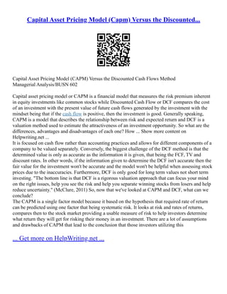 Capital Asset Pricing Model (Capm) Versus the Discounted...
Capital Asset Pricing Model (CAPM) Versus the Discounted Cash Flows Method
Managerial Analysis/BUSN 602
Capital asset pricing model or CAPM is a financial model that measures the risk premium inherent
in equity investments like common stocks while Discounted Cash Flow or DCF compares the cost
of an investment with the present value of future cash flows generated by the investment with the
mindset being that if the cash flow is positive, then the investment is good. Generally speaking,
CAPM is a model that describes the relationship between risk and expected return and DCF is a
valuation method used to estimate the attractiveness of an investment opportunity. So what are the
differences, advantages and disadvantages of each one? How ... Show more content on
Helpwriting.net ...
It is focused on cash flow rather than accounting practices and allows for different components of a
company to be valued separately. Conversely, the biggest challenge of the DCF method is that the
determined value is only as accurate as the information it is given, that being the FCF, TV and
discount rates. In other words, if the information given to determine the DCF isn't accurate then the
fair value for the investment won't be accurate and the model won't be helpful when assessing stock
prices due to the inaccuracies. Furthermore, DCF is only good for long term values not short term
investing. "The bottom line is that DCF is a rigorous valuation approach that can focus your mind
on the right issues, help you see the risk and help you separate winning stocks from losers and help
reduce uncertainty." (McClure, 2011) So, now that we've looked at CAPM and DCF, what can we
conclude?
The CAPM is a single factor model because it based on the hypothesis that required rate of return
can be predicted using one factor that being systematic risk. It looks at risk and rates of returns,
compares then to the stock market providing a usable measure of risk to help investors determine
what return they will get for risking their money in an investment. There are a lot of assumptions
and drawbacks of CAPM that lead to the conclusion that those investors utilizing this
... Get more on HelpWriting.net ...
 