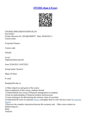 FIN202 chap 4 Essay
COURSE IMPLEMENTATION PLAN
DA NANG
(Under Decision No: 203/QĐ ĐHFPT . Date: 09/04/2012 )
Course name:
Corporate Finance
Course code:
FIN202
Level:
Implementation period:
from 25/06/2012 14/07/2012
Group leader /lecturer:
Phạm Tô Hoài
E–mail:
Hoaipt@fsb.edu.vn
1) Main objectives and goals of the course
Upon completion of this course, students should:
1.Understand the key issues of financial management in company
2.Gain an understanding of financial markets and processes
3.Learn techniques for determining the intrinsic value of securities
4.Understand the tools in corporate finance and apply them to solve the key issues in corporate
finance
5.Discover the complex interaction between the economy and ... Show more content on
Helpwriting.net ...
Ratio
Analysis
 