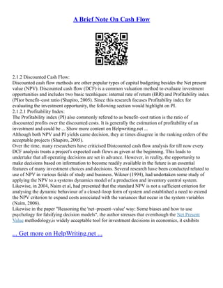 A Brief Note On Cash Flow
2.1.2 Discounted Cash Flow:
Discounted cash flow methods are other popular types of capital budgeting besides the Net present
value (NPV). Discounted cash flow (DCF) is a common valuation method to evaluate investment
opportunities and includes two basic tecnhiques: internal rate of return (IRR) and Profitability index
(PI)or benefit–cost ratio (Shapiro, 2005). Since this research focuses Profitability index for
evaluating the investment opportunity, the following section would highlight on PI.
2.1.2.1 Profitability Index:
The Profitability index (PI) also commonly refered to as benefit–cost ration is the ratio of
discounted profits over the discounted costs. It is generally the estimation of profitability of an
investment and could be ... Show more content on Helpwriting.net ...
Although both NPV and PI yields came decision, they at times disagree in the ranking orders of the
acceptable projects (Shapiro, 2005).
Over the time, many researchers have criticised Distcounted cash flow analysis for till now every
DCF analysis treats a project's expected cash flows as given at the beginning. This leads to
undertake that all operating decisions are set in advance. However, in reality, the opportunity to
make decisions based on information to become readily available in the future is an essential
features of many investment choices and decisions. Several research have been conducted related to
use of NPV in various fields of study and business. Wikner (1994), had undertaken some study of
applying the NPV to a systems dynamics model of a production and inventory control system.
Likewise, in 2004, Naim et al, had presented that the standard NPV is not a sufficient criterion for
analysing the dynamic behaviour of a closed–loop form of system and established a need to extend
the NPV criterion to expand costs associated with the variances that occur in the system variables
(Naim, 2006).
Likewise in the paper "Reasoning the 'net–present–value' way: Some biases and how to use
psychology for falsifying decision models", the author stresses that eventhough the Net Present
Value methodology,is widely acceptable tool for investment decisions in economics, it exhibits
... Get more on HelpWriting.net ...
 