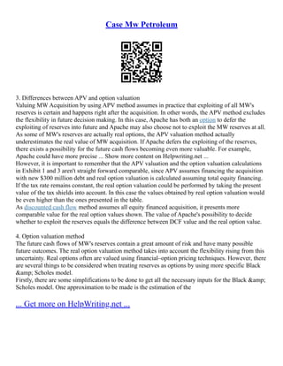 Case Mw Petroleum
3. Differences between APV and option valuation
Valuing MW Acquisition by using APV method assumes in practice that exploiting of all MW's
reserves is certain and happens right after the acquisition. In other words, the APV method excludes
the flexibility in future decision making. In this case, Apache has both an option to defer the
exploiting of reserves into future and Apache may also choose not to exploit the MW reserves at all.
As some of MW's reserves are actually real options, the APV valuation method actually
underestimates the real value of MW acquisition. If Apache defers the exploiting of the reserves,
there exists a possibility for the future cash flows becoming even more valuable. For example,
Apache could have more precise ... Show more content on Helpwriting.net ...
However, it is important to remember that the APV valuation and the option valuation calculations
in Exhibit 1 and 3 aren't straight forward comparable, since APV assumes financing the acquisition
with new $300 million debt and real option valuation is calculated assuming total equity financing.
If the tax rate remains constant, the real option valuation could be performed by taking the present
value of the tax shields into account. In this case the values obtained by real option valuation would
be even higher than the ones presented in the table.
As discounted cash flow method assumes all equity financed acquisition, it presents more
comparable value for the real option values shown. The value of Apache's possibility to decide
whether to exploit the reserves equals the difference between DCF value and the real option value.
4. Option valuation method
The future cash flows of MW's reserves contain a great amount of risk and have many possible
future outcomes. The real option valuation method takes into account the flexibility rising from this
uncertainty. Real options often are valued using financial–option pricing techniques. However, there
are several things to be considered when treating reserves as options by using more specific Black
&amp; Scholes model.
Firstly, there are some simplifications to be done to get all the necessary inputs for the Black &amp;
Scholes model. One approximation to be made is the estimation of the
... Get more on HelpWriting.net ...
 