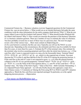Commercial Fixtures Case
Commercial Fixtures Inc. + Business valuation overview Suggested questions for the Commercial
Fixtures Inc. case are given below. 1. What would you as an outside third party bid under the same
conditions (with the same information) for the entire company (both halves)? Why? 2. What do you
expect Albert Evans to bid for Gordon's half interest? Why? 3. What should Gordon Whitlock bid
for Albert's half interest? Why? 4. How would you structure the purchase of the business? Question
#1 is a business valuation question. There are a number of ways to estimate the value of a business.
You have probably covered one or more of these ways in a previous class. The next two pages
review a few of the various ways ... Show more content on Helpwriting.net ...
(A five year horizon is common, but this can vary.) Typically you will use the WACC as your
discount rate. Depending on the circumstances, the estimated cash flows may be available for fewer
than five years, or more than five years. b. Estimate the PV of the terminal value. One estimate for
the terminal value involves assuming perpetual cash flows after the initial time horizon, e.g.: i. If the
cash flow after 5 years is expected to grow at a rate g for the foreseeable future: Terminal Value5
(TV5) = FCF6 /(k – g) = FCF5 (1+ g) / (k – g)., where k is the required rate of return. You must
discount the TV to time 0, and then add this to the PV of the FCFs during the projection horizon. ii.
If the cash flow at the end of 5 years is not expected to grow, i.e., g=0, then the general formula
collapses to the PV of a no–growth perpetuity: Terminal Value5 = FCF6 / (k–g) = FCF5 (1+ g)/(k –
g) = FCF5 / k c. Use the Value of the Firm equation above, i.e. sum PV of free cash flows + PV of
terminal value . The Value of the firm's Equity = Value of the Firm – Debt Currently Outstanding. 3.
(ii.) Adjusted Present Value approach – we will only briefly discuss this approach; a topic for a
future finance course. 4. Comments on Valuing the Firm using DCF (or WACC) and APV valuation
approaches a. Watch the free cash flows (not reported earnings)! In particular, as in the capital
budgeting decision process: ––Depreciation
... Get more on HelpWriting.net ...
 