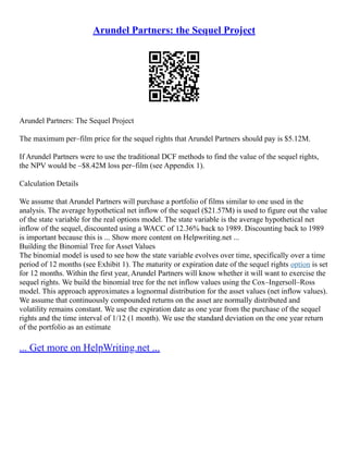 Arundel Partners: the Sequel Project
Arundel Partners: The Sequel Project
The maximum per–film price for the sequel rights that Arundel Partners should pay is $5.12M.
If Arundel Partners were to use the traditional DCF methods to find the value of the sequel rights,
the NPV would be –$8.42M loss per–film (see Appendix 1).
Calculation Details
We assume that Arundel Partners will purchase a portfolio of films similar to one used in the
analysis. The average hypothetical net inflow of the sequel ($21.57M) is used to figure out the value
of the state variable for the real options model. The state variable is the average hypothetical net
inflow of the sequel, discounted using a WACC of 12.36% back to 1989. Discounting back to 1989
is important because this is ... Show more content on Helpwriting.net ...
Building the Binomial Tree for Asset Values
The binomial model is used to see how the state variable evolves over time, specifically over a time
period of 12 months (see Exhibit 1). The maturity or expiration date of the sequel rights option is set
for 12 months. Within the first year, Arundel Partners will know whether it will want to exercise the
sequel rights. We build the binomial tree for the net inflow values using the Cox–Ingersoll–Ross
model. This approach approximates a lognormal distribution for the asset values (net inflow values).
We assume that continuously compounded returns on the asset are normally distributed and
volatility remains constant. We use the expiration date as one year from the purchase of the sequel
rights and the time interval of 1/12 (1 month). We use the standard deviation on the one year return
of the portfolio as an estimate
... Get more on HelpWriting.net ...
 