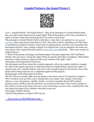 Arundel Partners: the Sequel Project 1
Case 1. Arundel Partners: The Sequel Project 1. Why do the principals of Arundel Partners think
they can make money buying movie sequel rights? Why do the partners want to buy a portfolio of
rights in advance rather than negotiating movie–by–movie to buy them?
The principals at Arundel Partners believe that there is value that is not captured in a discounted
cash flow when analyzing the launching of a film. They believe that by launching a new film, there
is immediately an option to launch a sequel that can generate future cash flows not accounted in the
discounted cash flow. Since creating a sequel of an original film is not an obligation, the studio can
wait and see if the original film had a positive net present value and decide ... Show more content on
Helpwriting.net ...
3. What are the primary advantages and disadvantages of the prior approaches, DCF and Black–
Scholes, that you took in valuing the rights? Please be specific about their assumptions. What further
assistance or data would you require to refine your estimate of the right's value?
Advantages of the Discounted Cash Flows
The discounted cash flows seems like a simpler approach, with a less complex method to compute
the value of the sequels and easier to understand, both for Arundel Partners and for the studios. It
requires only a few variables (inflows and costs in this example) and gives the intrinsic value of the
project that is being analyzed, not a comparison against similar projects.
Disadvantages of the Discounted Cash Flows
The DCF does not consider right away the option to turn down a movie if it generates a negative
NPV; we had to come up with a way to include that in our model. Also, changes in the future
inflows or costs will generate volatility. Finally, we need to remember that the DCF method
generates more volatility when the cash flows are uncertain in the future. Since in this example we
have inflows 4 years in the future and costs 3 years in the future, we have some variability there that
can change the output of the valuation when time comes true.
Advantages of Black–Scholes
A project that generates a negative NPV may be
... Get more on HelpWriting.net ...
 