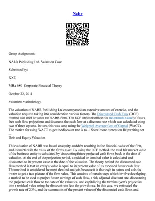 Nabr
Group Assignment:
NABR Publishing Ltd. Valuation Case
Submitted by:
XXX
MBA 680–Corporate Financial Theory
October 22, 2014
Valuation Methodology
The valuation of NABR Publishing Ltd encompassed an extensive amount of exercise, and the
valuation required taking into consideration various factors. The Discounted Cash Flow (DCF)
method was used to value the NABR Firm. The DCF Method utilizes the net present value of future
free cash flow projections and discounts the cash flow at a discount rate which was calculated using
two of three options. In turn, this was done using the Weighted Average Cost of Capital (WACC).
The motive for using WACC to get the discount rate is to ... Show more content on Helpwriting.net
...
Debt and Equity Valuation
This valuation of NABR was based on equity and debt resulting in the financial value of the firm,
and connects with the value of the firm's asset. By using the DCF method, the total fair market value
of the business entity is calculated by discounting future projected cash flows back to the date of
valuation. At the end of the projection period, a residual or terminal value is calculated and
discounted to its present value at the date of the valuation. The theory behind the discounted cash
flow method is that an entity's value is equal to its present value of its expected future cash flow.
This method is considered the most detailed analysis because it is thorough in nature and aids the
owner to get a true picture of the firm value. This consists of certain steps which involve developing
a method to be used to project future earnings of cash flow, a risk adjusted discount rate, discounting
the projected cash flow to the date of the valuation, and capitalizing the terminal year's projection
into a residual value using the discount rate less the growth rate. In this case, we estimated the
growth rate of 2.3%, and the summation of the present values of the discounted cash flows and
 