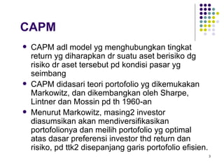CAPM adl model yg menghubungkan tingkat return yg diharapkan dr suatu aset berisiko dg risiko dr aset tersebut pd kondisi pasar yg seimbang CAPM didasari teori portofolio yg dikemukakan Markowitz, dan dikembangkan oleh Sharpe, Lintner dan Mossin pd th 1960-an Menurut Markowitz, masing2 investor diasumsikan akan mendiversifikasikan portofolionya dan meilih portofolio yg optimal atas dasar preferensi investor thd return dan risiko, pd ttk2 disepanjang garis portofolio efisien. CAPM 