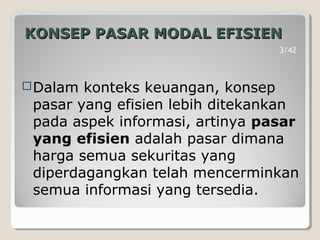 KONSEP PASAR MODAL EFISIENKONSEP PASAR MODAL EFISIEN
Dalam konteks keuangan, konsep
pasar yang efisien lebih ditekankan
pada aspek informasi, artinya pasar
yang efisien adalah pasar dimana
harga semua sekuritas yang
diperdagangkan telah mencerminkan
semua informasi yang tersedia.
3/42
 