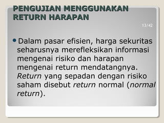 PENGUJIAN MENGGUNAKANPENGUJIAN MENGGUNAKAN
RETURN HARAPANRETURN HARAPAN
Dalam pasar efisien, harga sekuritas
seharusnya merefleksikan informasi
mengenai risiko dan harapan
mengenai return mendatangnya.
Return yang sepadan dengan risiko
saham disebut return normal (normal
return).
13/42
 