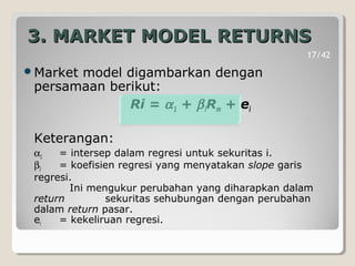 3. MARKET MODEL RETURNS3. MARKET MODEL RETURNS
Market model digambarkan dengan
persamaan berikut:
Ri = α1 + βiRm + ei
Keterangan:
α1 = intersep dalam regresi untuk sekuritas i.
βI = koefisien regresi yang menyatakan slope garis
regresi.
Ini mengukur perubahan yang diharapkan dalam
return sekuritas sehubungan dengan perubahan
dalam return pasar.
ei = kekeliruan regresi.
17/42
 