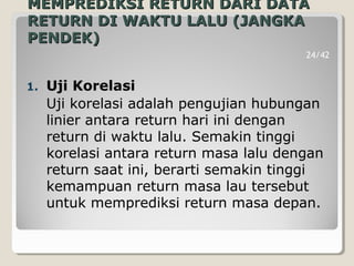 MEMPREDIKSI RETURN DARI DATAMEMPREDIKSI RETURN DARI DATA
RETURN DI WAKTU LALU (JANGKARETURN DI WAKTU LALU (JANGKA
PENDEK)PENDEK)
1. Uji Korelasi
Uji korelasi adalah pengujian hubungan
linier antara return hari ini dengan
return di waktu lalu. Semakin tinggi
korelasi antara return masa lalu dengan
return saat ini, berarti semakin tinggi
kemampuan return masa lau tersebut
untuk memprediksi return masa depan.
24/42
 