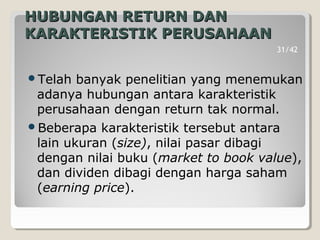 HUBUNGAN RETURN DANHUBUNGAN RETURN DAN
KARAKTERISTIK PERUSAHAANKARAKTERISTIK PERUSAHAAN
Telah banyak penelitian yang menemukan
adanya hubungan antara karakteristik
perusahaan dengan return tak normal.
Beberapa karakteristik tersebut antara
lain ukuran (size), nilai pasar dibagi
dengan nilai buku (market to book value),
dan dividen dibagi dengan harga saham
(earning price).
31/42
 