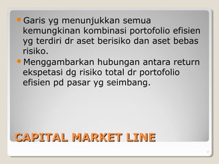CAPITAL MARKET LINECAPITAL MARKET LINE
Garis yg menunjukkan semua
kemungkinan kombinasi portofolio efisien
yg terdiri dr aset berisiko dan aset bebas
risiko.
Menggambarkan hubungan antara return
ekspetasi dg risiko total dr portofolio
efisien pd pasar yg seimbang.
7
 