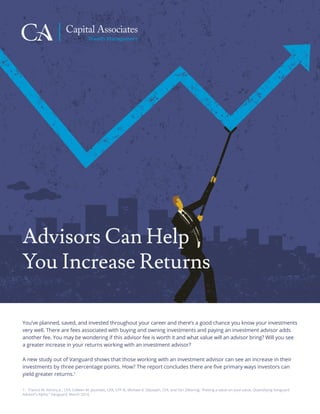 Capital Associates
Wealth Management
Advisors Can Help
You Increase Returns
You’ve planned, saved, and invested throughout your career and there’s a good chance you know your investments
very well. There are fees associated with buying and owning investments and paying an investment advisor adds
another fee. You may be wondering if this advisor fee is worth it and what value will an advisor bring? Will you see
a greater increase in your returns working with an investment advisor?
A new study out of Vanguard shows that those working with an investment advisor can see an increase in their
investments by three percentage points. How? The report concludes there are ﬁve primary ways investors can
yield greater returns.1
1. Francis M. Kinniry Jr., CFA, Colleen M. Jaconetti, CPA, CFP ®, Michael A. DiJoseph, CFA, and Yan Zilbering. “Putting a value on your value: Quantifying Vanguard
Advisor’s Alpha.” Vanguard. March 2014.
 