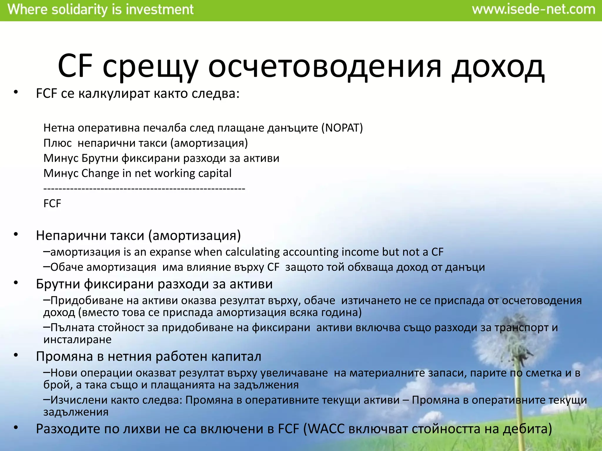 CF срещу осчетоводения доход
•   FCF се калкулират както следва:

     Нетна оперативна печалба след плащане данъците (NOPAT)
     Плюс непарични такси (амортизация)
     Минус Брутни фиксирани разходи за активи
     Минус Change in net working capital
     -----------------------------------------------------
     FCF

•   Непарични такси (амортизация)
     –амортизация is an expanse when calculating accounting income but not a CF
     –Обаче амортизация има влияние върху CF защото той обхваща доход от данъци
•   Брутни фиксирани разходи за активи
     –Придобиване на активи оказва резултат върху, обаче изтичането не се приспада от осчетоводения
     доход (вместо това се приспада амортизация всяка година)
     –Пълната стойност за придобиване на фиксирани активи включва също разходи за транспорт и
     инсталиране
•   Промяна в нетния работен капитал
     –Нови операции оказват резултат върху увеличаване на материалните запаси, парите по сметка и в
     брой, а така също и плащанията на задължения
     –Изчислени както следва: Промяна в оперативните текущи активи – Промяна в оперативните текущи
     задължения
•   Разходите по лихви не са включени в FCF (WACC включват стойността на дебита)
 