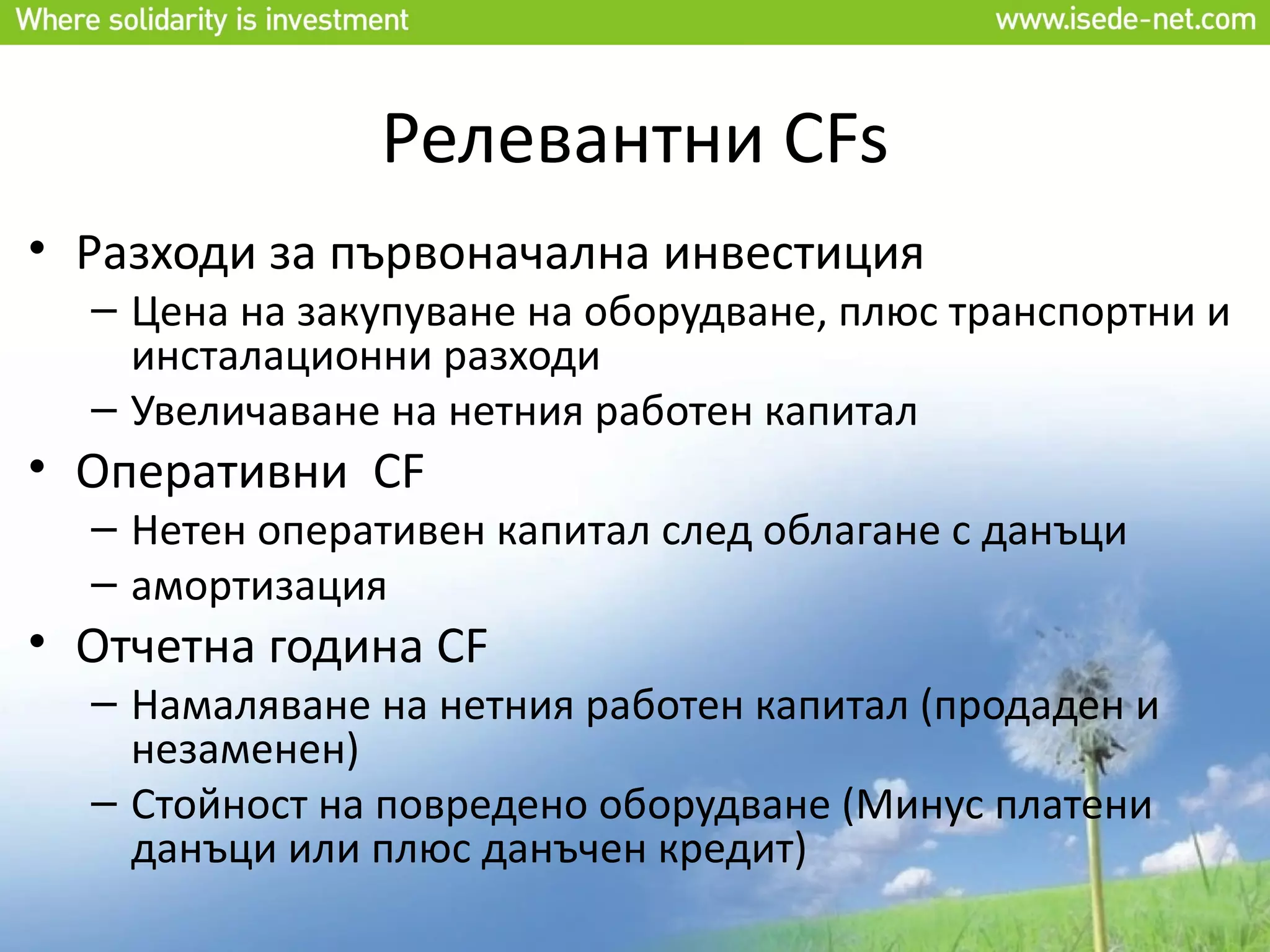 Релевантни CFs
• Разходи за първоначална инвестиция
  – Цена на закупуване на оборудване, плюс транспортни и
    инсталационни разходи
  – Увеличаване на нетния работен капитал
• Оперативни CF
  – Нетен оперативен капитал след облагане с данъци
  – амортизация
• Отчетна година CF
  – Намаляване на нетния работен капитал (продаден и
    незаменен)
  – Стойност на повредено оборудване (Минус платени
    данъци или плюс данъчен кредит)
 
