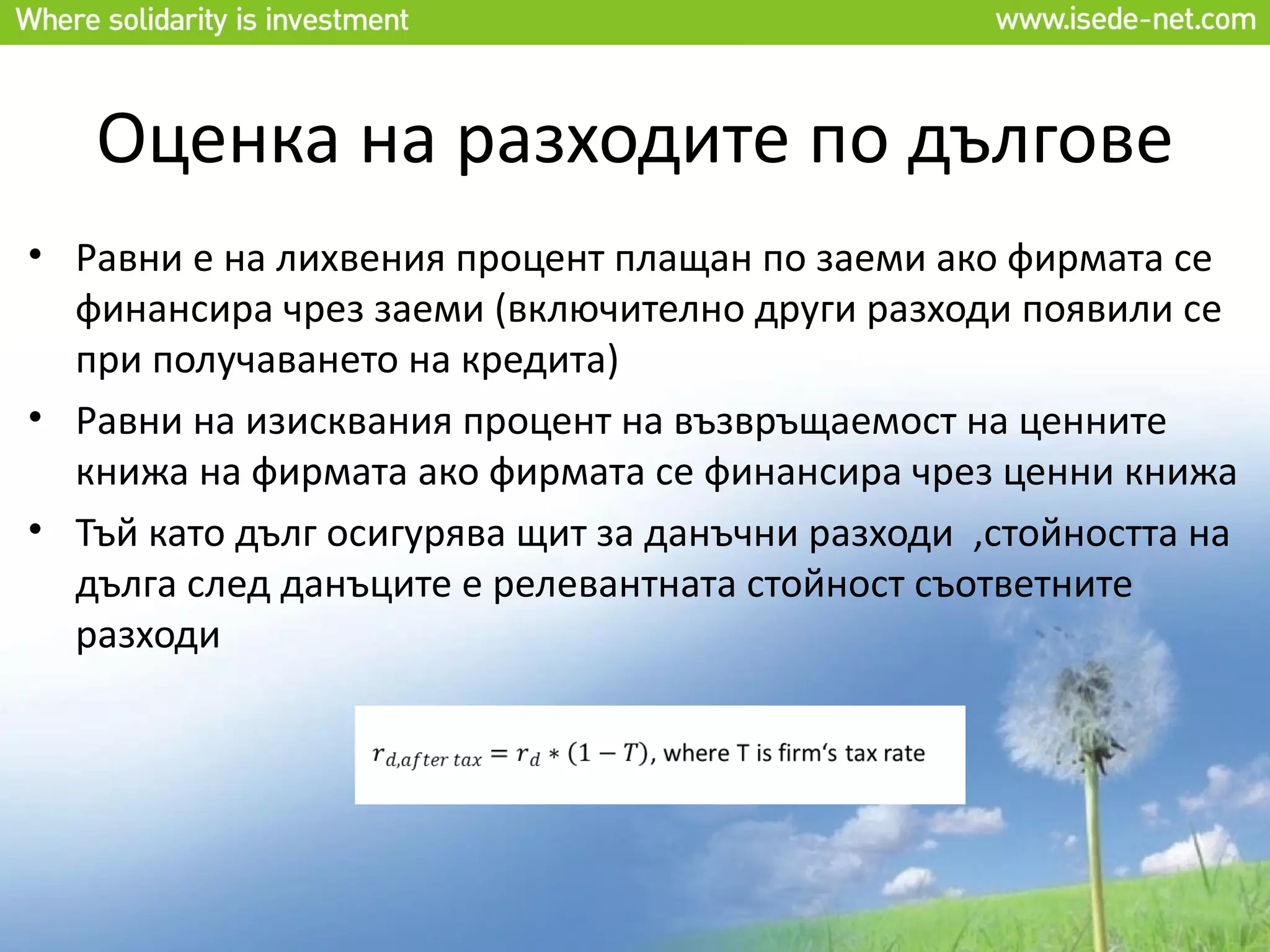 Оценка на разходите по дългове
• Равни е на лихвения процент плащан по заеми ако фирмата се
  финансира чрез заеми (включително други разходи появили се
  при получаването на кредита)
• Равни на изисквания процент на възвръщаемост на ценните
  книжа на фирмата ако фирмата се финансира чрез ценни книжа
• Тъй като дълг осигурява щит за данъчни разходи ,стойността на
  дълга след данъците е релевантната стойност съответните
  разходи
 